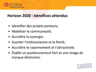 Horizon 2020 : bénéfices attendus

•   Identifier des projets porteurs;
•   Mobiliser la communauté;
•   Accroître la synergie;
•   Susciter l’enthousiasme et la fierté;
•   Accroître le rayonnement et l’attractivité;
•   Établir un positionnement fort et une image de
    marque distinctive.
 