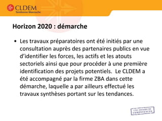 Horizon 2020 : démarche

• Les travaux préparatoires ont été initiés par une
  consultation auprès des partenaires publics en vue
  d’identifier les forces, les actifs et les atouts
  sectoriels ainsi que pour procéder à une première
  identification des projets potentiels. Le CLDEM a
  été accompagné par la firme ZBA dans cette
  démarche, laquelle a par ailleurs effectué les
  travaux synthèses portant sur les tendances.
 