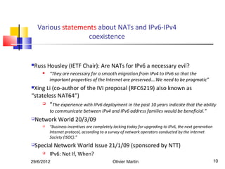 Various statements about NATs and IPv6-IPv4
                    coexistence


Russ Housley (IETF Chair): Are NATs for IPv6 a necessary evil?
         “They are necessary for a smooth migration from IPv4 to IPv6 so that the
          important properties of the Internet are preserved….We need to be pragmatic”
Xing Li (co-author of the IVI proposal (RFC6219) also known as
“stateless NAT64”)
      “The experience with IPv6 deployment in the past 10 years indicate that the ability

          to communicate between IPv4 and IPv6 address families would be beneficial.”
   Network World 20/3/09
         “Business incentives are completely lacking today for upgrading to IPv6, the next generation
          Internet protocol, according to a survey of network operators conducted by the Internet
          Society (ISOC).”
   Special Network World Issue 21/1/09 (sponsored by NTT)
         IPv6: Not If, When?
29/6/2012                                    Olivier Martin                                              10
 