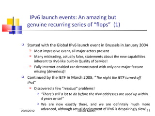 IPv6 launch events: An amazing but
    genuine recurring series of “flops” (1)


   Started with the Global IPv6 launch event in Brussels in January 2004
        Most impressive event, all major actors present
        Many misleading, actually false, statements about the new capabilities
         inherent to IPv6 like built-in Quality of Service!
        Fully Internet-enabled car demonstrated with only one major feature
         missing (driverless)!
   Continued by the IETF in March 2008: “The night the IETF turned off
    IPv4”
        Discovered a few “residual” problems!
            “There's still a lot to do before the IPv4 addresses are used up within

             4 years or so!”
            We are now exactly there, and we are definitely much more


29/6/2012
             advanced, although actual deployment of IPv6 is despairingly slow! 11
                                        Olivier Martin
 