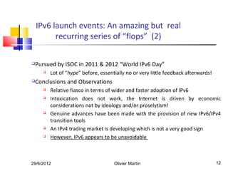 IPv6 launch events: An amazing but real
          recurring series of “flops” (2)

Pursued by ISOC in 2011 & 2012 “World IPv6 Day”
        Lot of “hype” before, essentially no or very little feedback afterwards!
Conclusions and Observations
        Relative fiasco in terms of wider and faster adoption of IPv6
        Intoxication does not work, the Internet is driven by economic
         considerations not by ideology and/or proselytism!
        Genuine advances have been made with the provision of new IPv6/IPv4
         transition tools
        An IPv4 trading market is developing which is not a very good sign
        However, IPv6 appears to be unavoidable



29/6/2012                            Olivier Martin                                 12
 