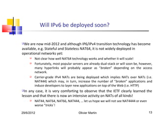 Will IPv6 be deployed soon?

We are now mid-2012 and although IP6/IPv4 transition technology has become
available, e.g. Stateful and Stateless NAT64, it is not widely deployed in
operational networks yet:
        Not clear how well NAT64 technology works and whether it will scale!
        Fortunately, most popular servers are already dual-stack or will soon be, however,
         many hyperlinks will probably appear as “broken” depending on the access
         network.
        Carrier-grade IPv4 NATs are being deployed which implies NATs over NATs (i.e.
         NAT444) which may, in turn, increase the number of “broken” applications and
         induce developers to layer new applications on top of the Web (i.e. HTTP)
 In any case, it is very comforting to observe that the IETF clearly learned the
lesson and that there is now an intensive activity on NATs of all kinds!
        NAT44, NAT64, NAT66, NAT444, … let us hope we will not see NAT4444 or even
         worse “tricks`!

29/6/2012                              Olivier Martin                                   13
 