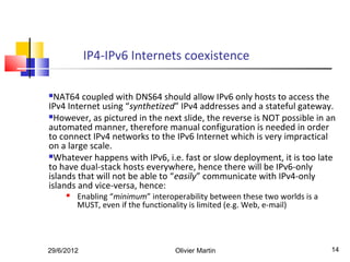 IP4-IPv6 Internets coexistence

 NAT64 coupled with DNS64 should allow IPv6 only hosts to access the
IPv4 Internet using “synthetized” IPv4 addresses and a stateful gateway.
However, as pictured in the next slide, the reverse is NOT possible in an
automated manner, therefore manual configuration is needed in order
to connect IPv4 networks to the IPv6 Internet which is very impractical
on a large scale.
Whatever happens with IPv6, i.e. fast or slow deployment, it is too late
to have dual-stack hosts everywhere, hence there will be IPv6-only
islands that will not be able to “easily” communicate with IPv4-only
islands and vice-versa, hence:
        Enabling “minimum” interoperability between these two worlds is a
         MUST, even if the functionality is limited (e.g. Web, e-mail)




29/6/2012                          Olivier Martin                            14
 