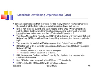 Standards Developing Organisations (SDO)

A general observation is that there are far too many Internet related SDOs with
   the result that the Internet entropy is increasing slowly but surely.
  IETF is not the only culprit, the track record of the W3C (Web Consortium)
   and the Open Grid Forum (OGF) is also disappointing in terms of practical
   impact but not in terms of number of “standards” produced!
  The Open Networking Foundation (ONF) that is dealing with Software Defined
   Networking (SDN), aka OpenFlow, is anything but open, i.e. the entry price is
   high.
  The same can be said of MIT’s Communications Future Program (CFP)
  ITU rates well with respect to transmission technology and Optical Transport
   Network (OTN)
        However, where is ITU’s NGN and MPLS-TP leading to?
        Interactions with IETF leave much to be desired.
   IEEE, being more “industry-driven” has, by far, the best track record with
    Ethernet and WiMax
   But, ETSI also fares very well with GSM and LTE standards.
   3GPP is linked to ETSI and ITU with very focused goals
29/6/2012                                 Olivier Martin                         18
 