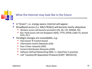 What the Internet may look like in the future

   A “Green”, i.e. energy aware, Internet will appear.
   Broadband access (i.e. Mb/sGb/s) will become nearly ubiquitous
        Wireless access will become prevalent (3G, 4G, LTE, WiMAX, 5G)
        But, fixed access will not disappear (ADSL, FTTH, GPON, Cable TV, leased
         lines, etc.)
   Paradigm changes are unavoidable, e.g.:
        Host based  Content based
        Information Centric Networks (ICN)
        Peer-2-Peer networks (P2P)
        Content Distribution Networks (CDN)
        Software Defined Networking (SDN, i.e. OpenFlow in practice)
     
         LISP "Locator/ID Separation Protocol (LISP)" (RFC6115)



29/6/2012                           Olivier Martin                              19
 