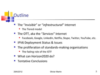 Outline
   The “Invisible” or “infrastructural” Internet
        The Tiered model
   The OTT, aka the “Services” Internet
        Facebook, Google, LinkedIn, Netflix, Skype, Twitter, YouTube, etc.
   IPV6 Deployment Status & Issues
   The proliferation of standards-making organisations
        The fading role of the IETF
   What can Horizon2020 do?
   Tentative Conclusions


29/6/2012                         Olivier Martin                          2
 