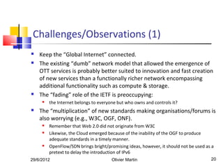 Challenges/Observations (1)
   Keep the “Global Internet” connected.
   The existing “dumb” network model that allowed the emergence of
    OTT services is probably better suited to innovation and fast creation
    of new services than a functionally richer network encompassing
    additional functionality such as compute & storage.
   The “fading” role of the IETF is preoccupying:
        the Internet belongs to everyone but who owns and controls it?
   The “multiplication” of new standards making organisations/forums is
    also worrying (e.g., W3C, OGF, ONF).
        Remember that Web 2.0 did not originate from W3C
        Likewise, the Cloud emerged because of the inability of the OGF to produce
         adequate standards in a timely manner.
        OpenFlow/SDN brings bright/promising ideas, however, it should not be used as a
         pretext to delay the introduction of IPv6
29/6/2012                              Olivier Martin                                 20
 