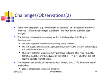 Challenges/Observations(2)

   Some new proposals, e.g. “bandwidth on demand” or “all-optical” networks
    look like “solutions looking for a problem” and lack a solid business case
    analysis.
   The Internet entropy is increasing, which body is really controlling its
    development:
        The past 10 years have been disappointing to say the least
        The last major architectural change was MPLS, however, the Internet community is
         still spit/divided about it
       The early Internet was extremely primitive in terms of services (i.e. ftp,
        telnet, email) before the advent of the Web (HTTP & HTML) that did not
        really originate from the IETF.
   The Internet can be visualized vertically as Telcos, ISPs, OTTs, Users on top of
    each others:
        Lack of concertation with users is flagrant
29/6/2012                                Olivier Martin                               21
 