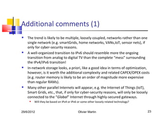 Additional comments (1)
   The trend is likely to be multiple, loosely coupled, networks rather than one
    single network (e.g. smartGrids, home networks, VANs,IoT, sensor nets), if
    only for cyber-security reasons.
   A well-organized transition to IPv6 should resemble more the ongoing
    transition from analog to digital TV than the complete “mess” surrounding
    the IPv4/IPv6 transition!
   In-network storage looks, a priori, like a good idea in terms of optimization,
    however, is it worth the additional complexity and related CAPEX/OPEX costs
    (e.g. router memory is likely to be an order of magnitude more expensive
    than regular RAMs).
   Many other parallel Internets will appear, e.g. the Internet of Things (IoT),
    Smart Grids, etc., that, if only for cyber-security reasons, will only be loosely
    connected to the “Global” Internet through highly-secured gateways.
        Will they be based on IPv4 or IPv6 or some other loosely related technology?


29/6/2012                                   Olivier Martin                              23
 