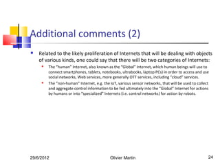 Additional comments (2)
   Related to the likely proliferation of Internets that will be dealing with objects
    of various kinds, one could say that there will be two categories of Internets:
        The “human” Internet, also known as the “Global” Internet, which human beings will use to
         connect smartphones, tablets, notebooks, ultrabooks, laptop PCs) in order to access and use
         social networks, Web services, more generally OTT services, including “cloud” services.
        The “non-human” Internet, e.g. the IoT, various sensor networks, that will be used to collect
         and aggregate control information to be fed ultimately into the “Global” Internet for actions
         by humans or into “specialized” Internets (i.e. control networks) for action by robots.




29/6/2012                                   Olivier Martin                                           24
 