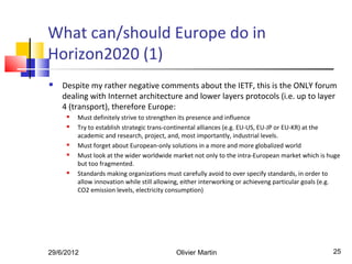 What can/should Europe do in
Horizon2020 (1)
   Despite my rather negative comments about the IETF, this is the ONLY forum
    dealing with Internet architecture and lower layers protocols (i.e. up to layer
    4 (transport), therefore Europe:
        Must definitely strive to strengthen its presence and influence
        Try to establish strategic trans-continental alliances (e.g. EU-US, EU-JP or EU-KR) at the
         academic and research, project, and, most importantly, industrial levels.
        Must forget about European-only solutions in a more and more globalized world
        Must look at the wider worldwide market not only to the intra-European market which is huge
         but too fragmented.
        Standards making organizations must carefully avoid to over specify standards, in order to
         allow innovation while still allowing, either interworking or achieveng particular goals (e.g.
         CO2 emission levels, electricity consumption)




29/6/2012                                   Olivier Martin                                          25
 