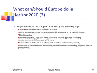 What can/should Europe do in
Horizon2020 (2)

   Opportunities for the European ICT industry are definitely huge:
      irresistible trends towards a “Greener” ICT world
     almost borderless room for innovation in the OTT service space, e.g. e-Health, Smart-*

     Cloud computing

     Commodity routers, Large scale NATs , innovative network appliances facilitating

     interconnections with the emerging IPv6 world
     mobile Internet that is still in its infancy with immature protocols and products,

     innovation in efficient content distribution (Information-Centric Networking, improved peer-to-

     peer schemes).




29/6/2012                                   Olivier Martin                                          26
 
