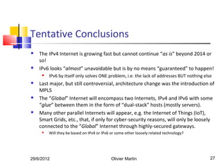Tentative Conclusions
   The IPv4 Internet is growing fast but cannot continue “as is” beyond 2014 or
    so!
   IPv6 looks “almost” unavoidable but is by no means “guaranteed” to happen!
        IPv6 by itself only solves ONE problem, i.e. the lack of addresses BUT nothing else
   Last major, but still controversial, architecture change was the introduction of
    MPLS
   The “Global” Internet will encompass two Internets, IPv4 and IPv6 with some
    “glue” between them in the form of “dual-stack” hosts (mostly servers).
   Many other parallel Internets will appear, e.g. the Internet of Things (IoT),
    Smart Grids, etc., that, if only for cyber-security reasons, will only be loosely
    connected to the “Global” Internet through highly-secured gateways.
        Will they be based on IPv4 or IPv6 or some other loosely related technology?




29/6/2012                                   Olivier Martin                                 27
 