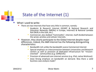 State of the Internet (1)
   What I used to write:
        There are two Internets that have very little in common, namely:
                 Academic & Research Internet (GEANT & National Research and

                   Education Networks (NRENs) in Europe, Internet2 & National Lambda
                   Rail (NLR) in the USA, etc.)
                 Commercial, also dubbed “Commodity”, Internet, itself divided between

                   the wired, wireless and cellular Internets.
        However, they clearly participate to the Global Internet despite major
         differences. Indeed, the A&R Internet has the following distinguishing
         characteristics:
                   Bandwidth rich unlike the bandwidth scarce Commercial Internet
                   Special emphasis on interconnection between Universities and Research
                    centers as well as provision of dedicated infrastructure for “mission-
                    oriented” communities (e.g. CERN/LHC)
                   Provision of advanced core Internet services (e.g. IPv6, native Multicast)
                   (too) Strong emphasis on bandwidth on demand. Was there a solid
                    business case analysis made?


29/6/2012                                Olivier Martin                                     3
 