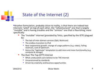 State of the Internet (2)

Another formulation, probably closer to reality, is that there are indeed two
Internets “piled” on top of each other, the “infrastructural” one that is largely
“invisible” and is having troubles and the “services” one that is flourishing, more
specifically:
        The “Invisible” Internet (provided by Telco, specified by the IETF) plagued
         by:
               The lack of inter-domain services (QoS, Multicast)
               The endless transition to IPv6
               Near exponential growth, change of usage patterns (e.g. video), Falling
                revenues, Lack of spectrum.
               Hence the “legitimate” temptation to add more and more functionality (e.g.
                compute & storage)
        The Over The Top (OTT) Internet
               What uneducated users believe to be THE Internet
               Unconstrained by standards
               Driven by creativity and business opportunities

29/6/2012                                Olivier Martin                                      4
 