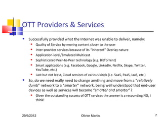OTT Providers & Services
   Successfully provided what the Internet was unable to deliver, namely:
        Quality of Service by moving content closer to the user
        Inter-provider services because of its “inherent” Overlay nature
        Application-level/Emulated Multicast
        Sophisticated Peer-to-Peer technology (e.g. BitTorrent)
        Smart applications (e.g. Facebook, Google, LinkedIn, Netflix, Skype, Twitter,
         YouTube, etc.)
        Last but not least, Cloud services of various kinds (i.e. SaaS, PaaS, IaaS, etc.)
   So, do we need really need to change anything and move from a “relatively
    dumb” network to a “smarter” network, being well understood that end-user
    devices as well as services will become “smarter and smarter”?
        Given the outstanding success of OTT services the answer is a resounding NO, I
         think!



29/6/2012                                 Olivier Martin                                     7
 