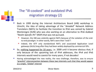 The “ill-cooked” and outdated IPv6
                migration strategy (2)
   Back in 1999 during the Internet Architecture Board (IAB) workshop in
    Utrecht, the idea of taking advantage of the “dreaded” Network Address
    Translators (NATs) to facilitate the transition to IPv6 was coined by Gabriel
    Montenegro (SUN) who was also working on an alternative to IPv6 dubbed
    ”Realm Specific IPs” (RSIP) that was not pursued.
         However, the IAB was violently against NATs because of the violation of the end-
          to-end paradigm. In other words, NATs were then “evils”!
         Indeed, the IETF only standardized NATs and associated Application Level
          gateways (ALGs) long after they had been widely deployed by commercial ISPs.
   So, nothing happened for 10 years, i.e. 2009 until it became obvious that, if
    only because of the upcoming lack of IPv4 addresses, the IPv4 and IPv6
    Internets would need to coexist for many years, if not decades!
   Having acknowledged the new reality, the new challenge, therefore, was to ensure
    “graceful” interconnection between these two Internets such that they would appear
    as a single, “Global” Internet

29/6/2012                              Olivier Martin                                   9
 