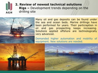 2. Review of newest technical solutions 
Rigs – Development trends depending on the 
drilling site 
Many oil and gas deposits can be found under 
the sea and ocean beds. Marine drillings have 
been performed for years. Their particiaption in 
oil and gas prospecting keeps increasing. 
Solutions applied offshore are technologically 
very advanced. 
Demanded higher automation and mobility of 
equipment. New solutions are needed. 
 