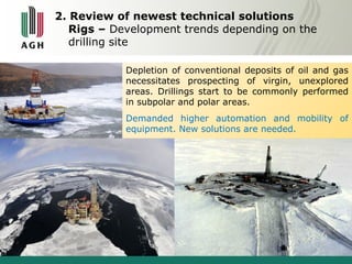 2. Review of newest technical solutions 
Rigs – Development trends depending on the 
drilling site 
Depletion of conventional deposits of oil and gas 
necessitates prospecting of virgin, unexplored 
areas. Drillings start to be commonly performed 
in subpolar and polar areas. 
Demanded higher automation and mobility of 
equipment. New solutions are needed. 
 