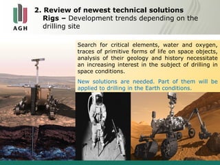 2. Review of newest technical solutions 
Rigs – Development trends depending on the 
drilling site 
Search for critical elements, water and oxygen, 
traces of primitive forms of life on space objects, 
analysis of their geology and history necessitate 
an increasing interest in the subject of drilling in 
space conditions. 
New solutions are needed. Part of them will be 
applied to drilling in the Earth conditions. 
 