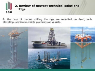 2. Review of newest technical solutions 
Rigs 
In the case of marine drilling the rigs are mounted on fixed, self-elevating, 
semisubmersible platforms or vessals. 
 