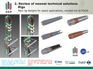 2. Review of newest technical solutions 
Rigs 
New rig designs for space applications, worked out at FDOG 
Funded by the Government of 
Poland through an ESA Contract 
under the PECS (Plan for European 
Cooperating States) 
The view expressed herein can in no 
way be taken to reflect the official 
opinion of the European Space 
Agency 
 