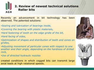2. Review of newest technical solutions 
Roller bits 
Recently an advancement in bit technology has been 
observed. The patented solutions: 
•Sealing and lubrication of bearings inside, 
•Covering the bearing with plastic materials, 
•Hard fastening of teeth on the edge girdle of the bit, 
•Hard facing of sides, 
•Optimization of shapes and distribution of teeth and cones on 
girdles, 
•Adjusting movement of particular cones with respect to one 
another and their angle, depending on the hardness of drilled 
rock, 
•Use of directed hydraulic nozzles 
created conditions in which cogged bits can transmit large 
axial loads at high rotational speeds. 
 