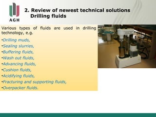 2. Review of newest technical solutions 
Drilling fluids 
Various types of fluids are used in drilling 
technology, e.g. 
•Drilling muds, 
•Sealing slurries, 
•Buffering fluids, 
•Wash out fluids, 
•Advancing fluids, 
•Cushion fluids, 
•Acidifying fluids, 
•Fracturing and supporting fluids, 
•Overpacker fluids. 
 