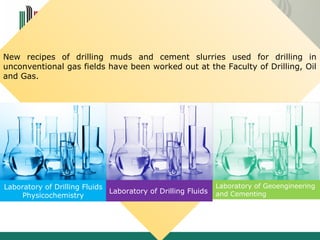2. Review of newest technical solutions 
Drilling fluids 
New recipes of drilling muds and cement slurries used for drilling in 
unconventional gas fields have been worked out at the Faculty of Drilling, Oil 
and Gas. 
Laboratory of Drilling Fluids 
Physicochemistry Laboratory of Drilling Fluids 
Laboratory of Geoengineering 
and Cementing 
 