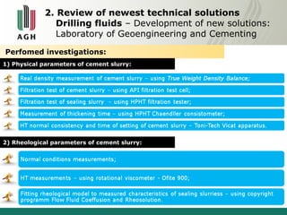 2. Review of newest technical solutions 
Drilling fluids – Development of new solutions: 
Laboratory of Geoengineering and Cementing 
Perfomed investigations: 
1) Physical parameters of cement slurry: 
2) Rheological parameters of cement slurry: 
 