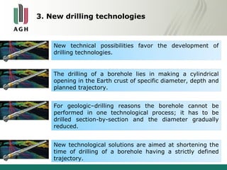 3. New drilling technologies 
New technical possibilities favor the development of 
drilling technologies. 
The drilling of a borehole lies in making a cylindrical 
opening in the Earth crust of specific diameter, depth and 
planned trajectory. 
For geologic–drilling reasons the borehole cannot be 
performed in one technological process; it has to be 
drilled section-by-section and the diameter gradually 
reduced. 
New technological solutions are aimed at shortening the 
time of drilling of a borehole having a strictly defined 
trajectory. 
 