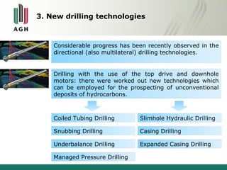 3. New drilling technologies 
Considerable progress has been recently observed in the 
directional (also multilateral) drilling technologies. 
Drilling with the use of the top drive and downhole 
motors: there were worked out new technologies which 
can be employed for the prospecting of unconventional 
deposits of hydrocarbons. 
Coiled Tubing Drilling 
Snubbing Drilling 
Underbalance Drilling 
Managed Pressure Drilling 
Slimhole Hydraulic Drilling 
Casing Drilling 
Expanded Casing Drilling 
 