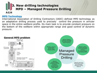 3. New drilling technologies 
MPD – Managed Pressure Drilling 
MPD Technology 
International Association of Drilling Contractors (IADC) defined MPD technology as 
an adaptative drilling process used to precisely control the pressure in annular 
space in the entire wellbore profile. Its main task is to provide constant pressure on 
the bottom of the wellbore within appropriate range and good control of dynamic 
pressure. 
General MPD problem 
 