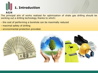 1. Introduction 
The principal aim of works realized for optimization of shale gas drilling should be 
working out a drilling technology thanks to which: 
- the cost of performing a borehole can be maximally reduced 
- maximal safety of drilling 
- environmental protection provided. 
 