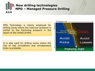 3. New drilling technologies 
MPD – Managed Pressure Drilling 
MPD Technology is mainly employed for 
drilling zones where the reservoir pressure is 
similar to the fracturing pressure in the 
layers of the drilled profile. 
It is also used for drilling zones where the 
risk of lost circulations and simultaneous 
kicks is probable. 
 