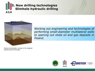 3. New drilling technologies 
Slimhole hydraulic drilling 
Working out engineering and technologies of 
performing small-diameter multilateral wells 
to opening out shale oil and gas deposits in 
Poland. 
General demonstrator concept of the designed 
engineering and technology 
 