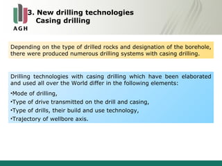3. New drilling technologies 
Casing drilling 
Depending on the type of drilled rocks and designation of the borehole, 
there were produced numerous drilling systems with casing drilling. 
Drilling technologies with casing drilling which have been elaborated 
and used all over the World differ in the following elements: 
•Mode of drilling, 
•Type of drive transmitted on the drill and casing, 
•Type of drills, their build and use technology, 
•Trajectory of wellbore axis. 
 