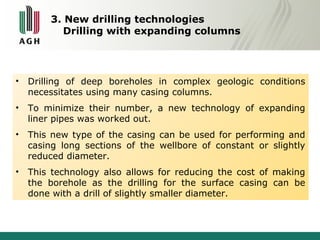 3. New drilling technologies 
Drilling with expanding columns 
• Drilling of deep boreholes in complex geologic conditions 
necessitates using many casing columns. 
• To minimize their number, a new technology of expanding 
liner pipes was worked out. 
• This new type of the casing can be used for performing and 
casing long sections of the wellbore of constant or slightly 
reduced diameter. 
• This technology also allows for reducing the cost of making 
the borehole as the drilling for the surface casing can be 
done with a drill of slightly smaller diameter. 
 
