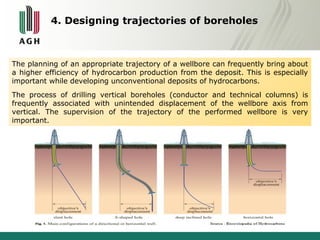 4. Designing trajectories of boreholes 
The planning of an appropriate trajectory of a wellbore can frequently bring about 
a higher efficiency of hydrocarbon production from the deposit. This is especially 
important while developing unconventional deposits of hydrocarbons. 
The process of drilling vertical boreholes (conductor and technical columns) is 
frequently associated with unintended displacement of the wellbore axis from 
vertical. The supervision of the trajectory of the performed wellbore is very 
important. 
 