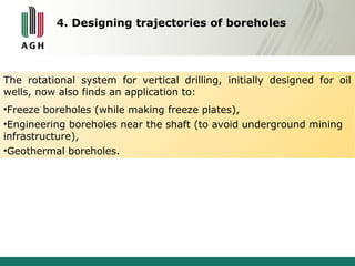 4. Designing trajectories of boreholes 
The rotational system for vertical drilling, initially designed for oil 
wells, now also finds an application to: 
•Freeze boreholes (while making freeze plates), 
•Engineering boreholes near the shaft (to avoid underground mining 
infrastructure), 
•Geothermal boreholes. 
 