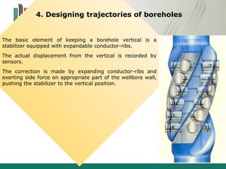 4. Designing trajectories of boreholes 
The basic element of keeping a borehole vertical is a 
stabilizer equipped with expandable conductor-ribs. 
The actual displacement from the vertical is recorded by 
sensors. 
The correction is made by expanding conductor-ribs and 
exerting side force on appropriate part of the wellbore wall, 
pushing the stabilizer to the vertical position. 
 