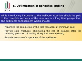 5. Optimization of horizontal drilling 
While introducing hardware to the wellbore attention should be paid 
to the complete recovery of the resource in a long time perspective. 
The additional enhancement works should: 
• Maximize the completion of the field resources at minimum cost, 
• Provide solid fractures, eliminating the risk of closures after the 
pumping pressure of sealing slurry has been lowered, 
• Provide many year’s operation of the wellbores. 
 