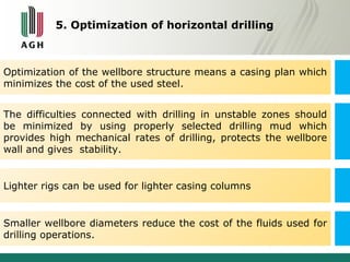 5. Optimization of horizontal drilling 
Optimization of the wellbore structure means a casing plan which 
minimizes the cost of the used steel. 
The difficulties connected with drilling in unstable zones should 
be minimized by using properly selected drilling mud which 
provides high mechanical rates of drilling, protects the wellbore 
wall and gives stability. 
Lighter rigs can be used for lighter casing columns 
Smaller wellbore diameters reduce the cost of the fluids used for 
drilling operations. 
 