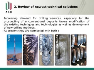 2. Review of newest technical solutions 
Increasing demand for drilling services, especially for the 
prospecting of unconventional deposits favors modification of 
the existing techniques and technologies as well as development 
of new drilling methods. 
At present they are connected with both : 
 