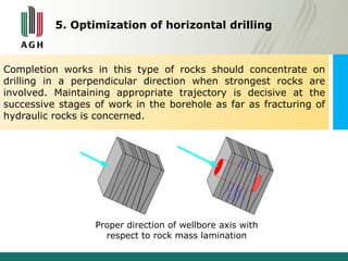 5. Optimization of horizontal drilling 
Completion works in this type of rocks should concentrate on 
drilling in a perpendicular direction when strongest rocks are 
involved. Maintaining appropriate trajectory is decisive at the 
successive stages of work in the borehole as far as fracturing of 
hydraulic rocks is concerned. 
Proper direction of wellbore axis with 
respect to rock mass lamination 
 