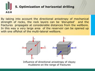 5. Optimization of horizontal drilling 
By taking into account the directional anisotropy of mechanical 
strength of rocks, the rock layers can be 'disrupted' and the 
fractures propagate at considerable distances from the wellbore. 
In this way a very large area of the reservoir can be opened up 
with one offshot of the multi-lateral wellbore. 
Influence of directional anisotropy of clayey 
mudstone on the range of fractures 
 