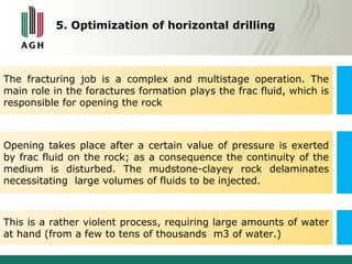 5. Optimization of horizontal drilling 
The fracturing job is a complex and multistage operation. The 
main role in the foractures formation plays the frac fluid, which is 
responsible for opening the rock 
Opening takes place after a certain value of pressure is exerted 
by frac fluid on the rock; as a consequence the continuity of the 
medium is disturbed. The mudstone-clayey rock delaminates 
necessitating large volumes of fluids to be injected. 
This is a rather violent process, requiring large amounts of water 
at hand (from a few to tens of thousands m3 of water.) 
 