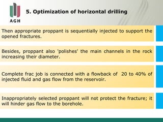 5. Optimization of horizontal drilling 
Then appropriate proppant is sequentially injected to support the 
opened fractures. 
Besides, proppant also 'polishes' the main channels in the rock 
increasing their diameter. 
Complete frac job is connected with a flowback of 20 to 40% of 
injected fluid and gas flow from the reservoir. 
Inappropriately selected proppant will not protect the fracture; it 
will hinder gas flow to the borehole. 
 