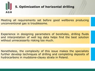 5. Optimization of horizontal drilling 
Meeting all requirements set before good wellbores producing 
unconventional gas is troublesome. 
Experience in designing parameters of boreholes, drilling fluids 
and interpretation of well log data helps find the best solution 
without unnecessarily risking too much. 
Nonetheless, the complexity of this issue makes the specialists 
further develop techniques of drilling and completing deposits of 
hydrocarbons in mudstone-clayey strata in Poland. 
 