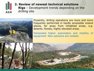 2. Review of newest technical solutions 
Rigs – Development trends depending on the 
drilling site 
Presently, drilling operations are more and more 
frequently performed in hardly accessible onland 
places, far away from inhabited areas, e.g. 
deserts, forests, highly elevated areas. 
Demanded higher automation and mobility of 
equipment. New solutions are needed. 
 